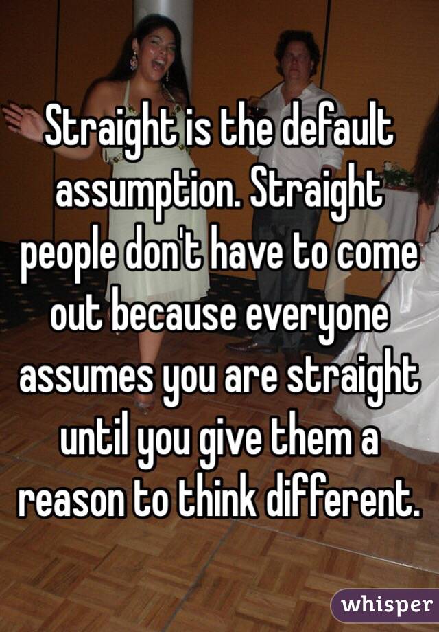Straight is the default assumption. Straight people don't have to come out because everyone assumes you are straight until you give them a reason to think different. 