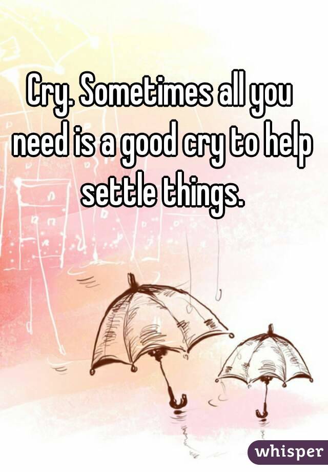 Cry. Sometimes all you need is a good cry to help settle things.