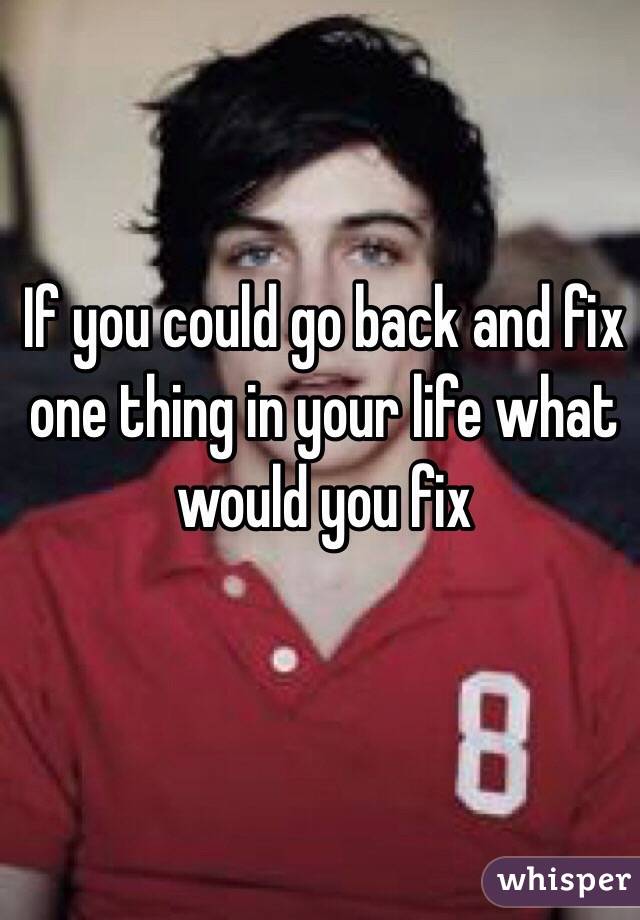 If you could go back and fix one thing in your life what would you fix 