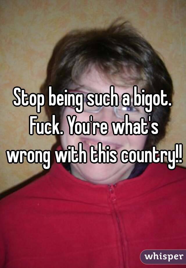 Stop being such a bigot. Fuck. You're what's wrong with this country!!