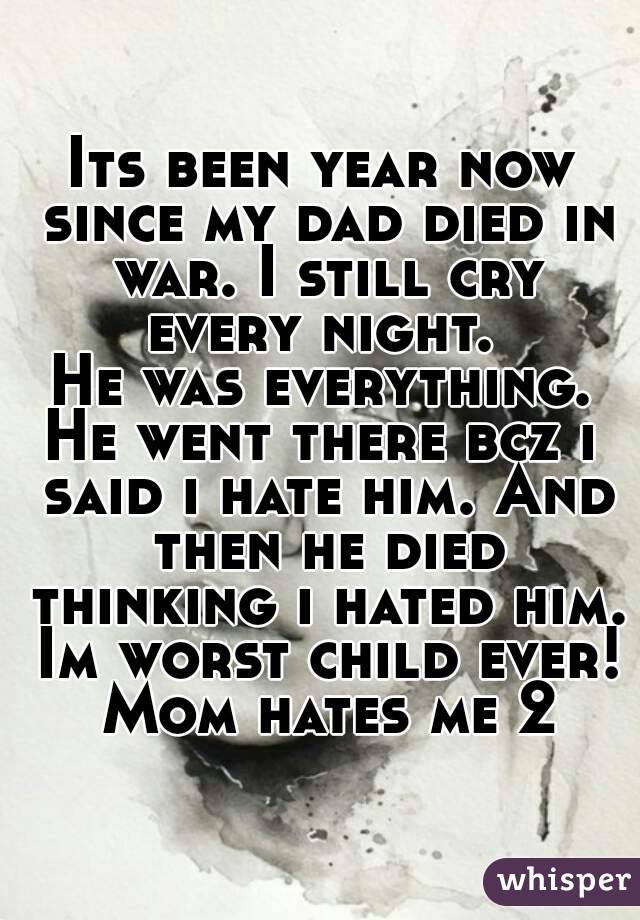 Its been year now since my dad died in war. I still cry every night. 
He was everything.
He went there bcz i said i hate him. And then he died thinking i hated him. Im worst child ever! Mom hates me 2
