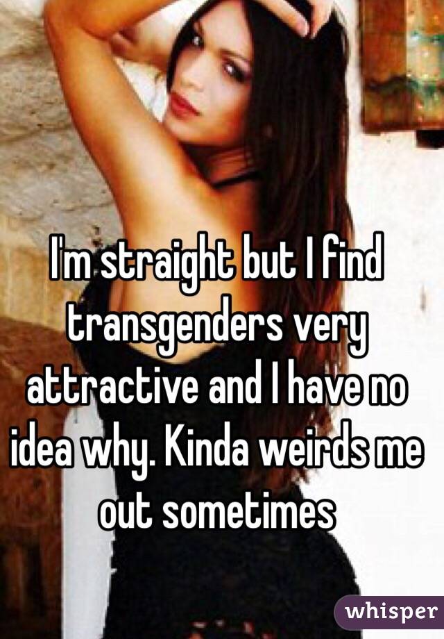 I'm straight but I find transgenders very attractive and I have no idea why. Kinda weirds me out sometimes 