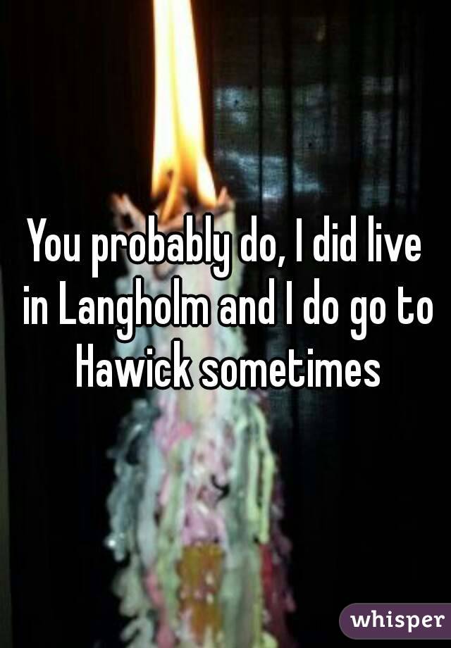 You probably do, I did live in Langholm and I do go to Hawick sometimes