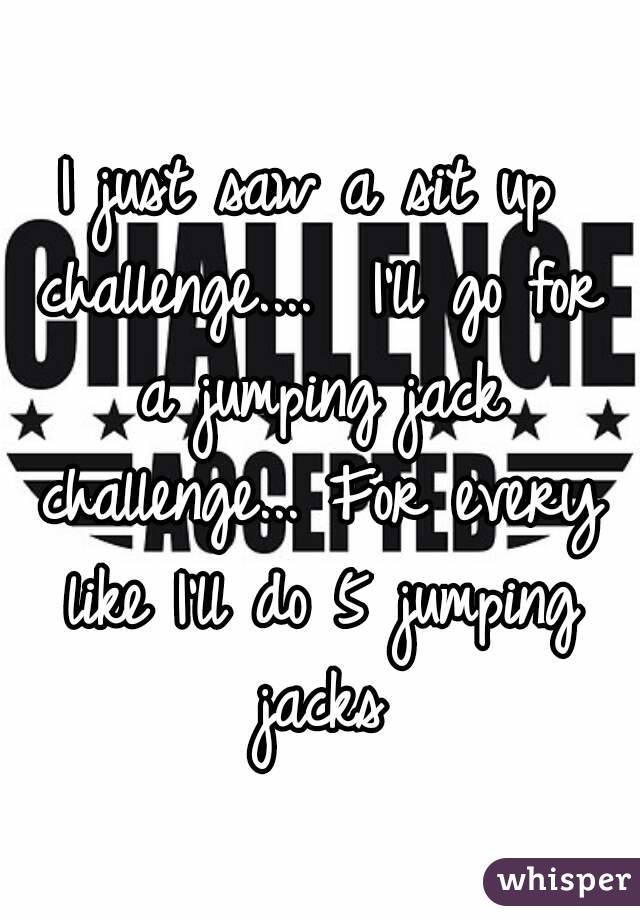 I just saw a sit up challenge....  I'll go for a jumping jack challenge... For every like I'll do 5 jumping jacks