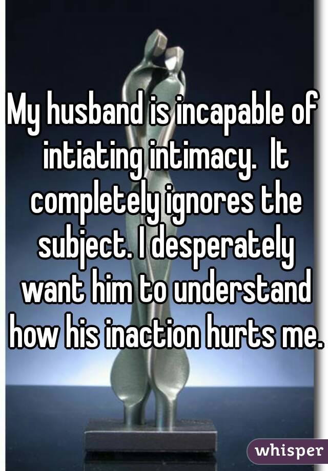 My husband is incapable of intiating intimacy.  It completely ignores the subject. I desperately want him to understand how his inaction hurts me.