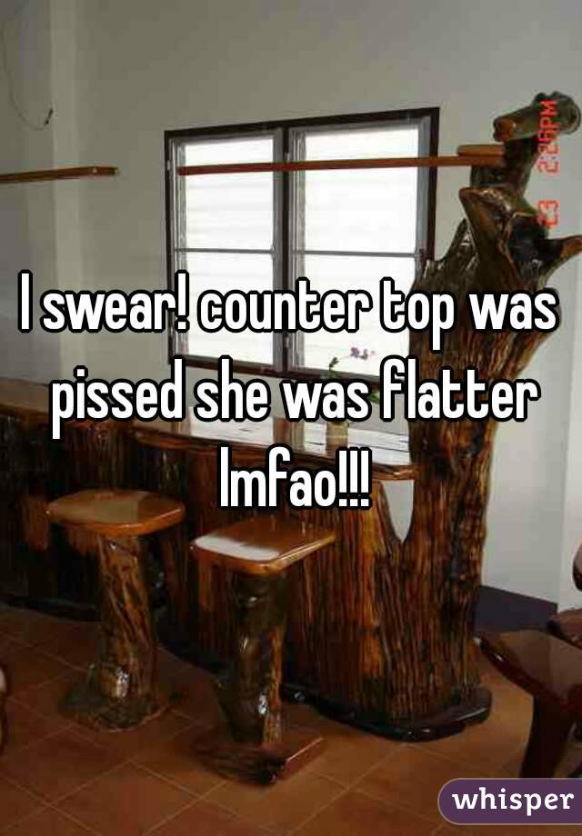 I swear! counter top was pissed she was flatter lmfao!!!