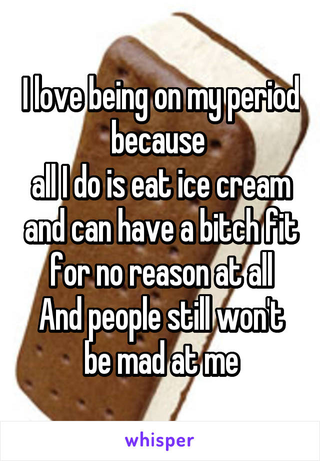 I love being on my period because 
all I do is eat ice cream and can have a bitch fit for no reason at all
And people still won't be mad at me