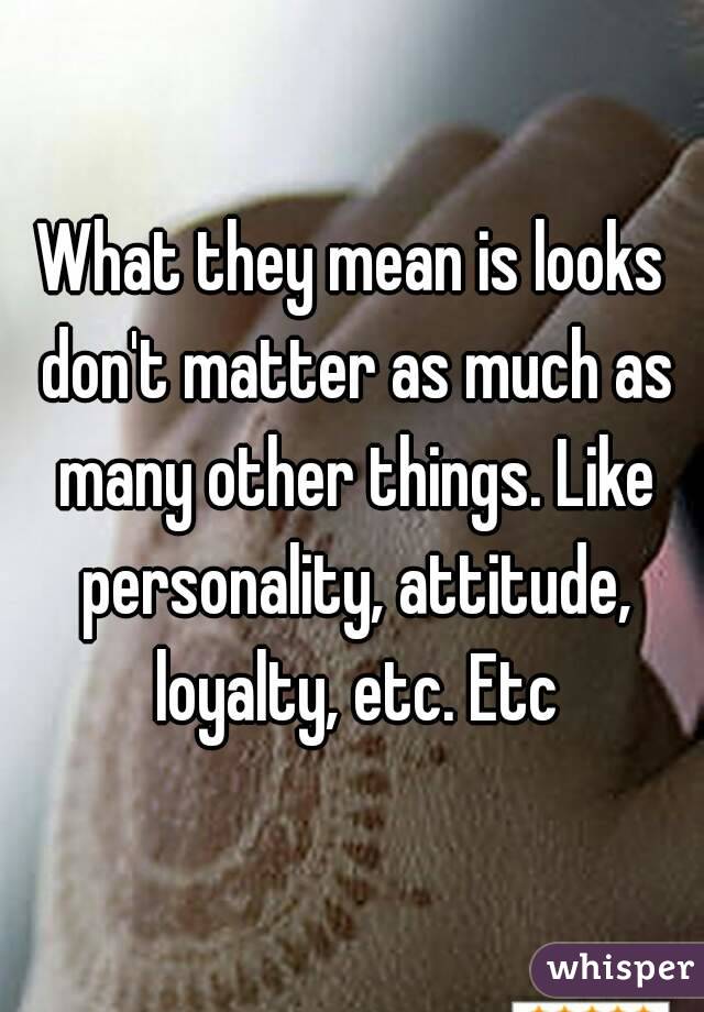 What they mean is looks don't matter as much as many other things. Like personality, attitude, loyalty, etc. Etc
