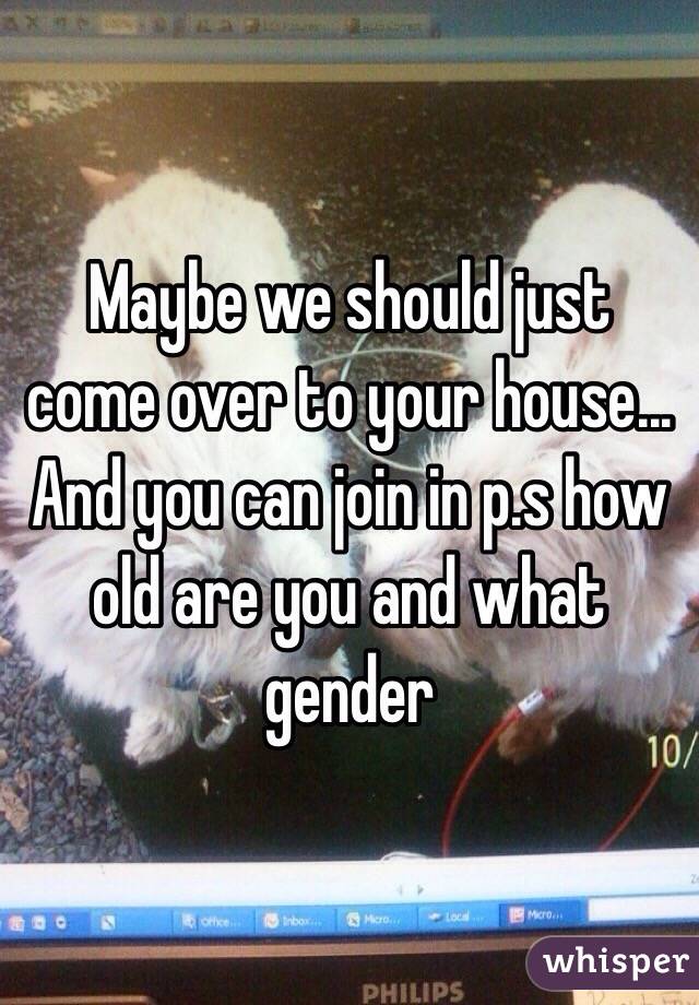 Maybe we should just come over to your house... And you can join in p.s how old are you and what gender