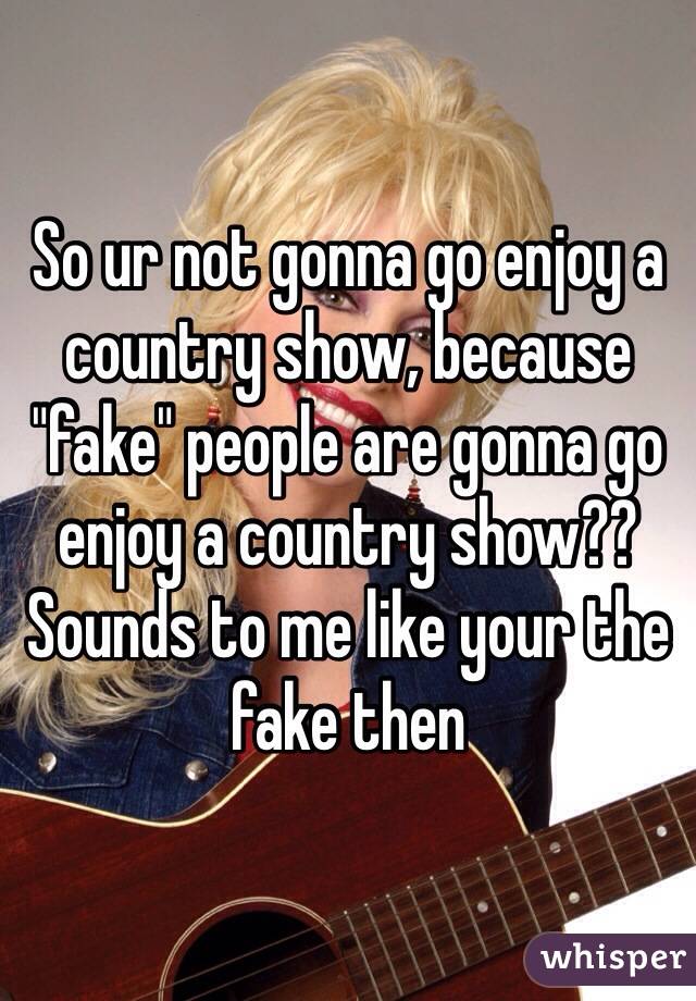 So ur not gonna go enjoy a country show, because "fake" people are gonna go enjoy a country show?? Sounds to me like your the fake then