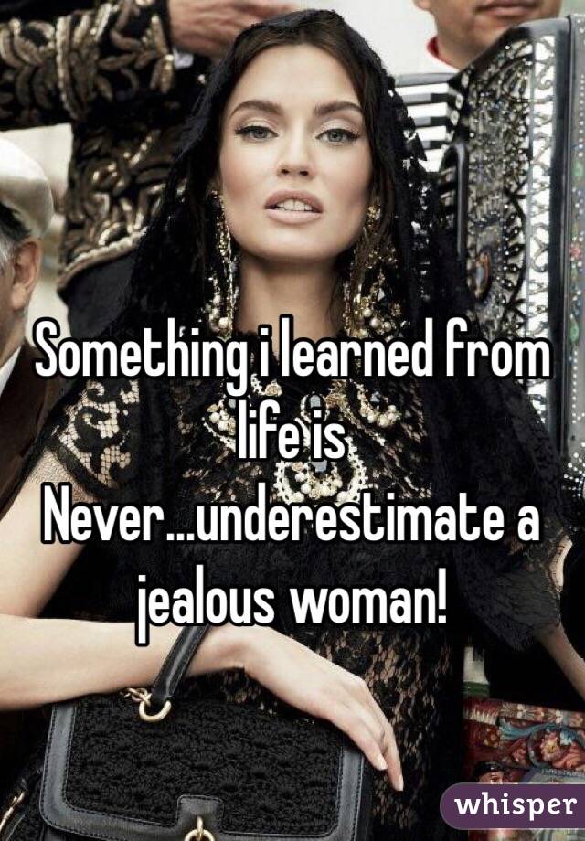 Something i learned from life is 
Never...underestimate a jealous woman! 