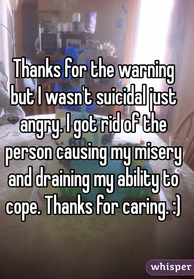 Thanks for the warning but I wasn't suicidal just angry. I got rid of the person causing my misery and draining my ability to cope. Thanks for caring. :)