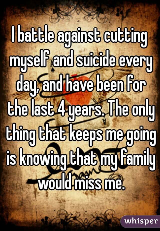 I battle against cutting myself and suicide every day, and have been for the last 4 years. The only thing that keeps me going is knowing that my family would miss me.