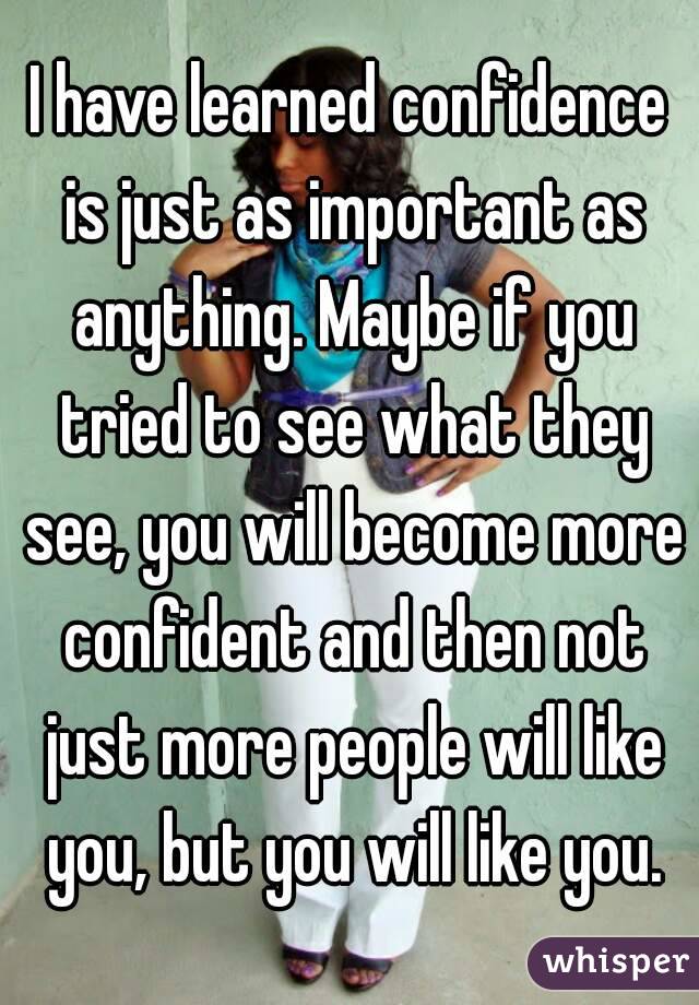 I have learned confidence is just as important as anything. Maybe if you tried to see what they see, you will become more confident and then not just more people will like you, but you will like you.