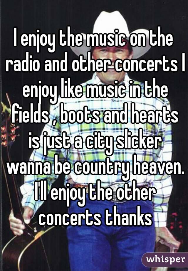 I enjoy the music on the radio and other concerts I enjoy like music in the fields , boots and hearts is just a city slicker wanna be country heaven. I'll enjoy the other concerts thanks