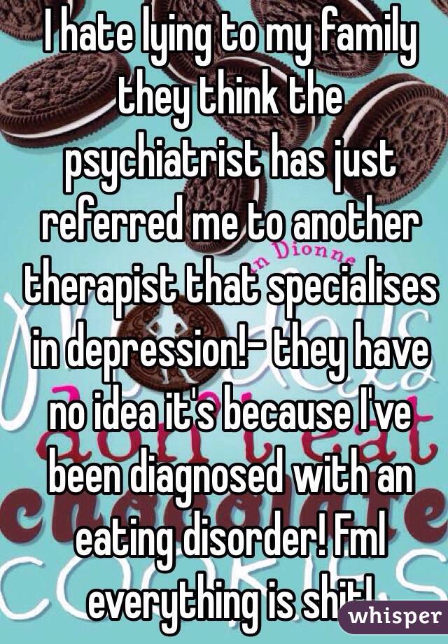I hate lying to my family they think the psychiatrist has just referred me to another therapist that specialises in depression!- they have no idea it's because I've been diagnosed with an eating disorder! Fml everything is shit! 