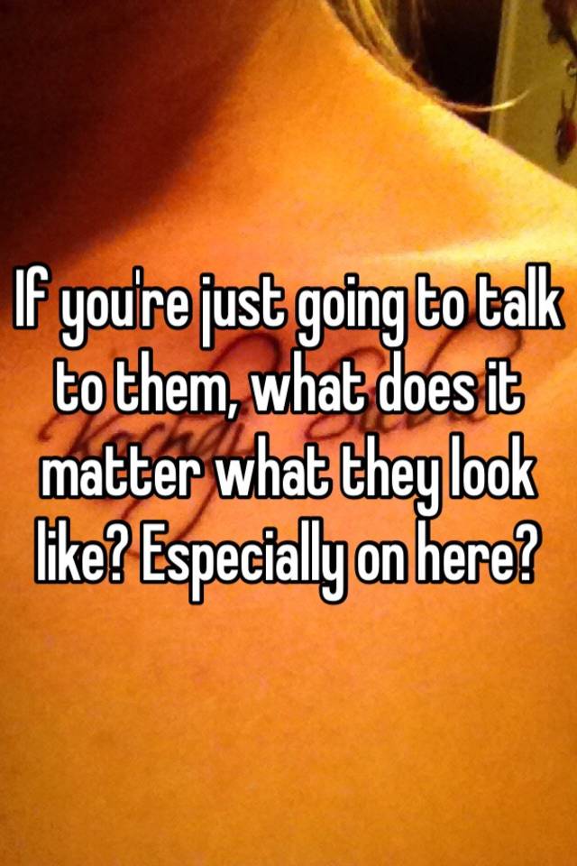 if-you-re-just-going-to-talk-to-them-what-does-it-matter-what-they