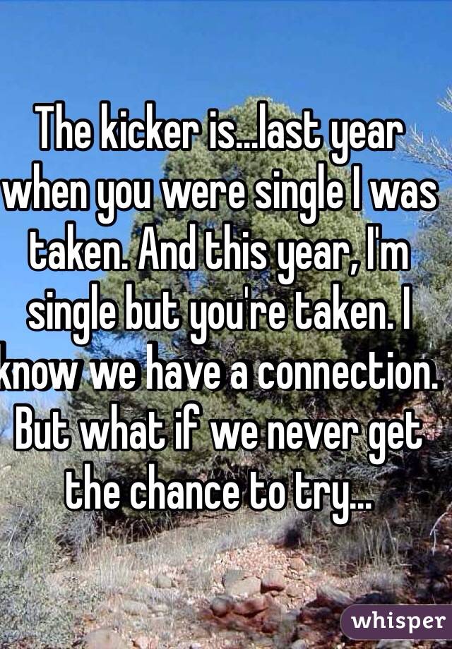 The kicker is...last year when you were single I was taken. And this year, I'm single but you're taken. I know we have a connection. But what if we never get the chance to try...