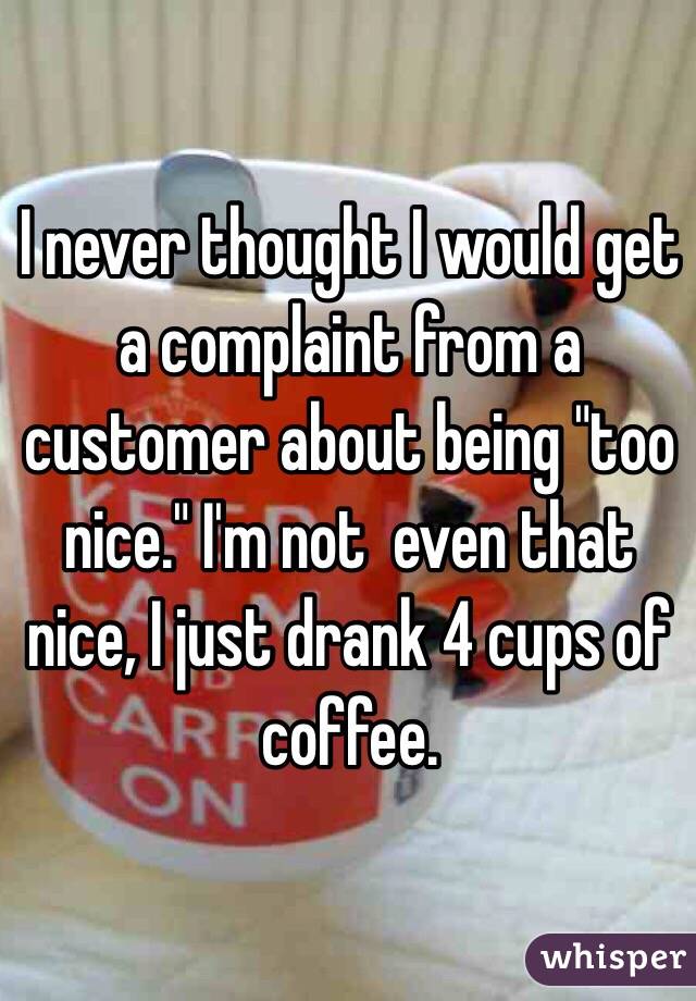 I never thought I would get a complaint from a customer about being "too nice." I'm not  even that nice, I just drank 4 cups of coffee. 