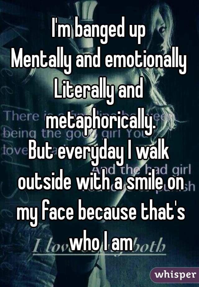 I'm banged up
Mentally and emotionally
Literally and metaphorically.
But everyday I walk outside with a smile on my face because that's who I am
