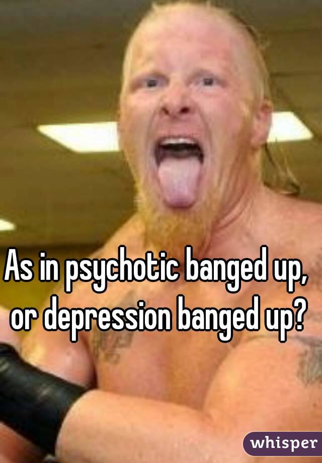 As in psychotic banged up, or depression banged up?