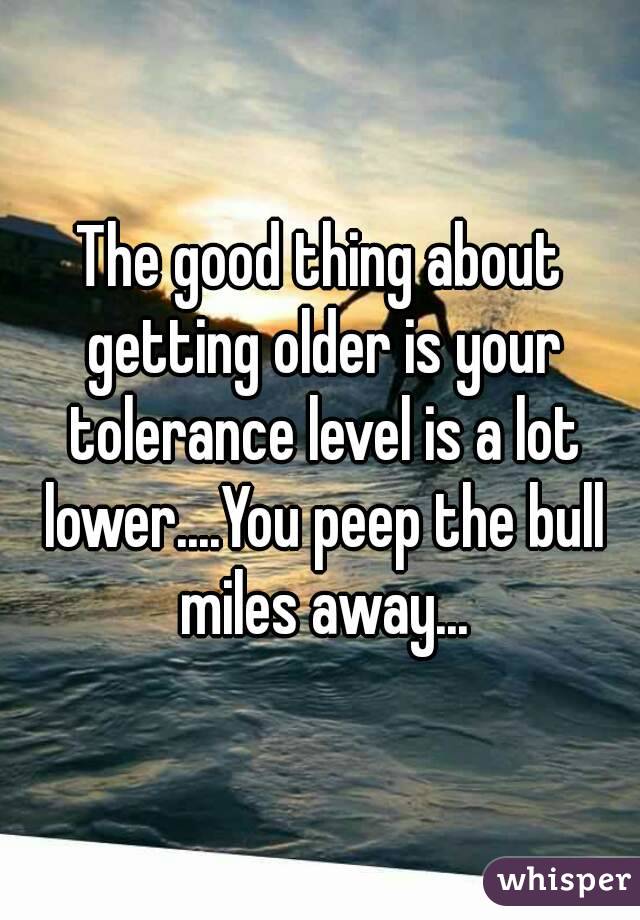 The good thing about getting older is your tolerance level is a lot lower....You peep the bull miles away...
