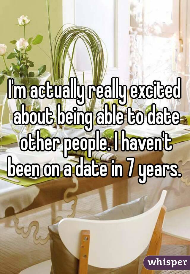 I'm actually really excited about being able to date other people. I haven't been on a date in 7 years. 