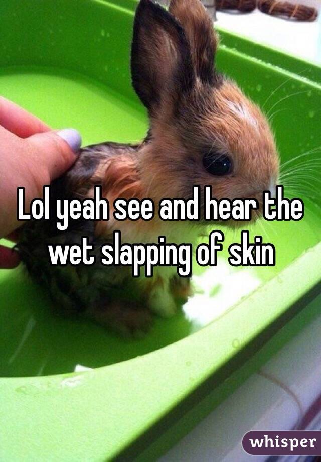 Lol yeah see and hear the wet slapping of skin