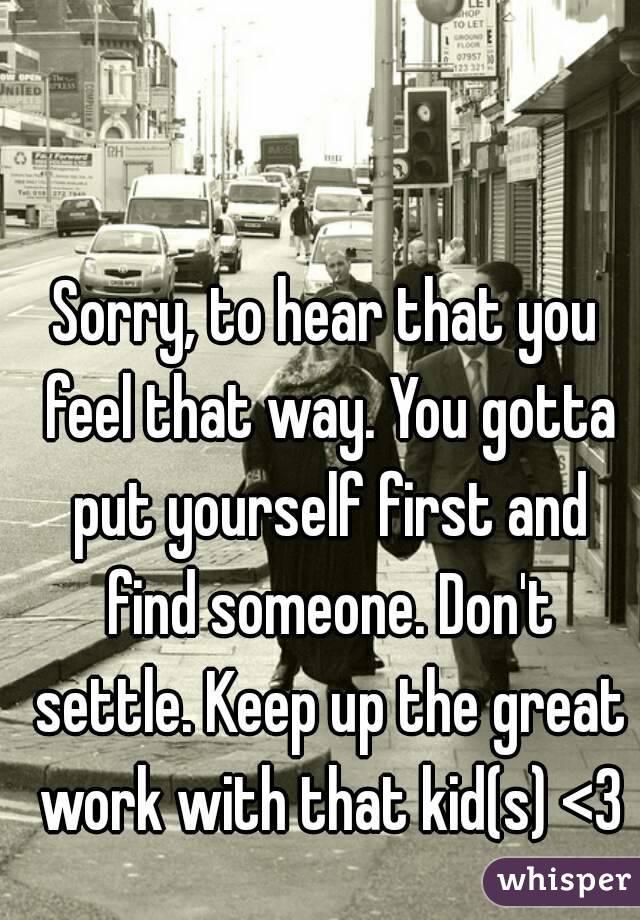 Sorry, to hear that you feel that way. You gotta put yourself first and find someone. Don't settle. Keep up the great work with that kid(s) <3