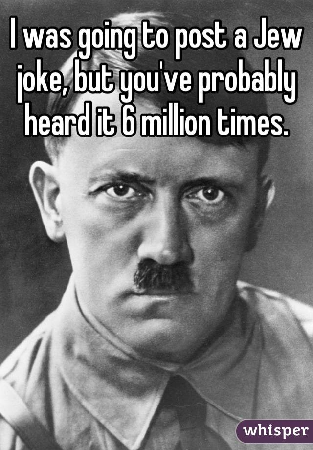 I was going to post a Jew joke, but you've probably heard it 6 million ...