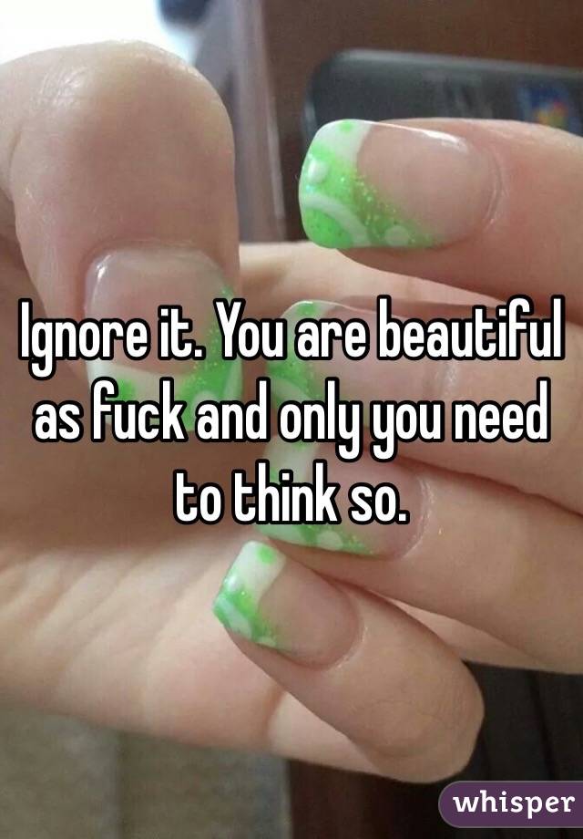 Ignore it. You are beautiful as fuck and only you need to think so. 