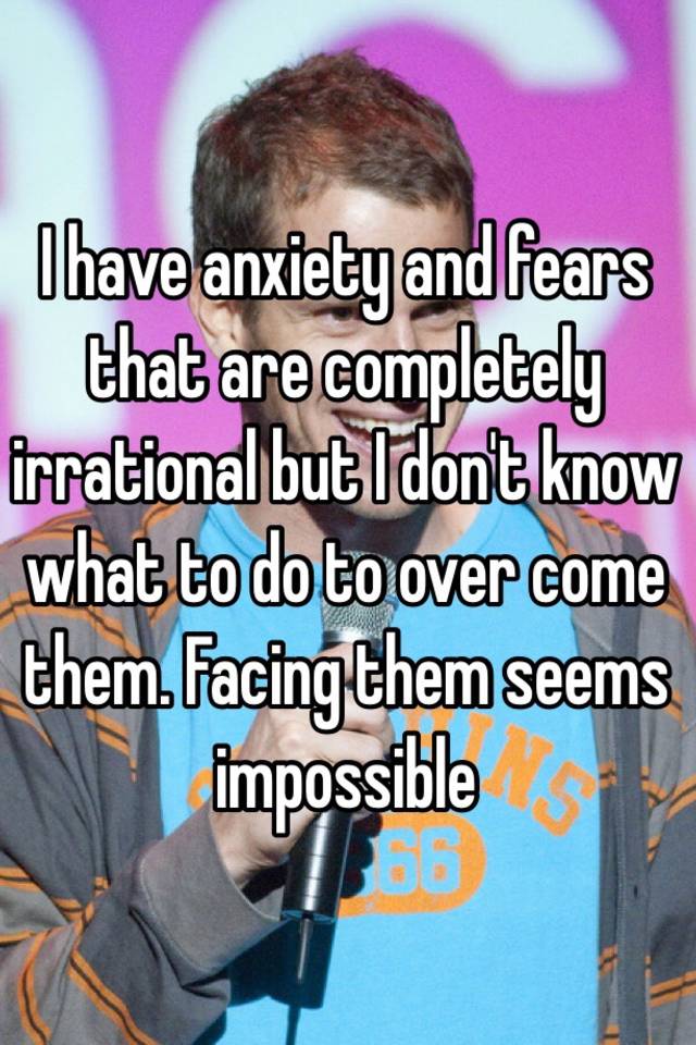 i-have-anxiety-and-fears-that-are-completely-irrational-but-i-don-t