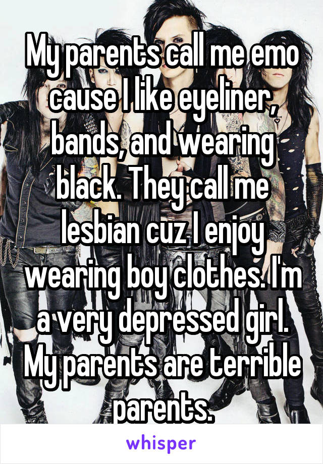 My parents call me emo cause I like eyeliner, bands, and wearing black. They call me lesbian cuz I enjoy wearing boy clothes. I'm a very depressed girl. My parents are terrible parents.