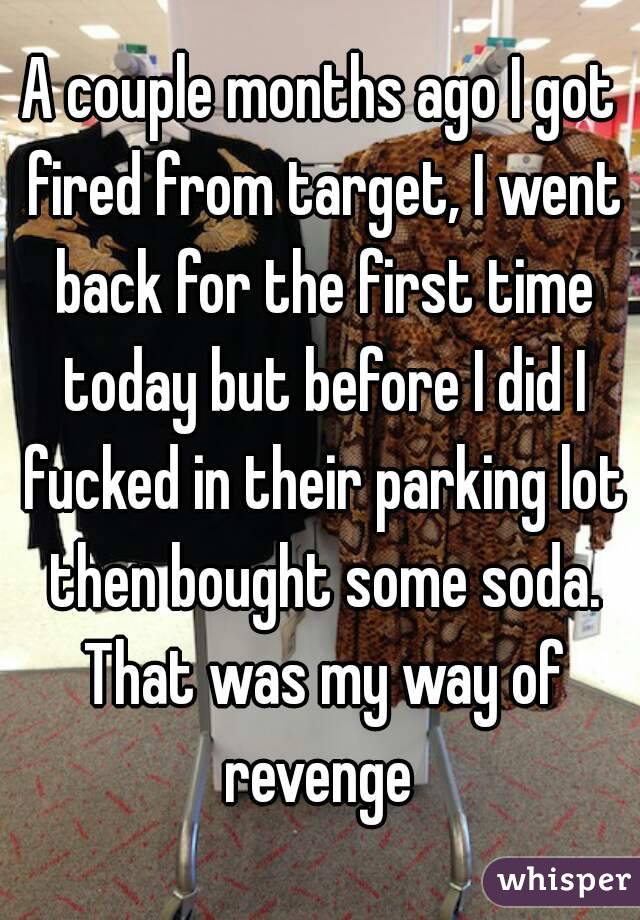 A couple months ago I got fired from target, I went back for the first time today but before I did I fucked in their parking lot then bought some soda. That was my way of revenge 