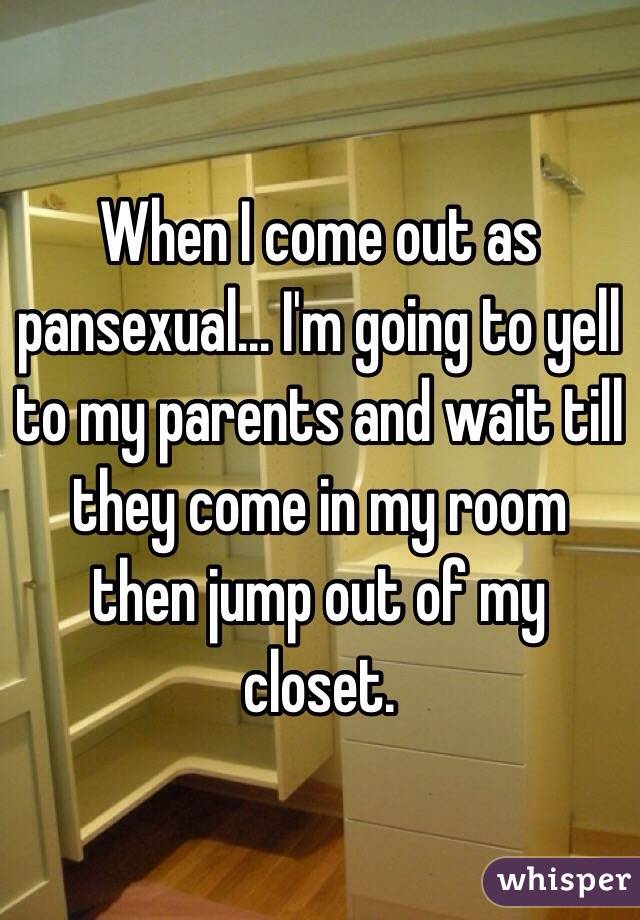 When I come out as pansexual... I'm going to yell to my parents and wait till they come in my room then jump out of my closet.