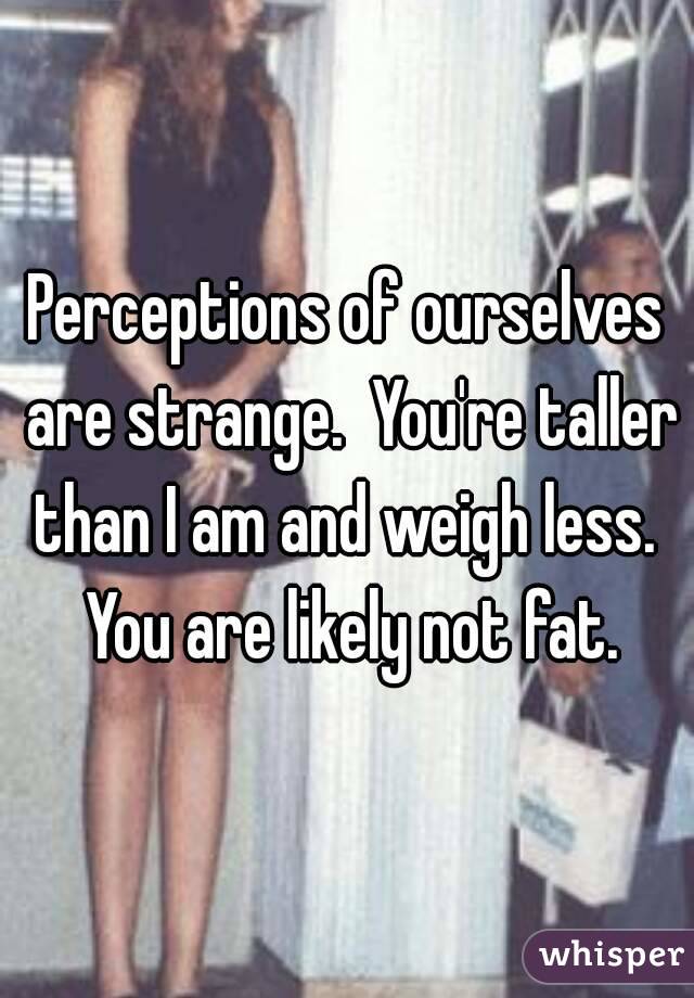 Perceptions of ourselves are strange.  You're taller than I am and weigh less.  You are likely not fat.