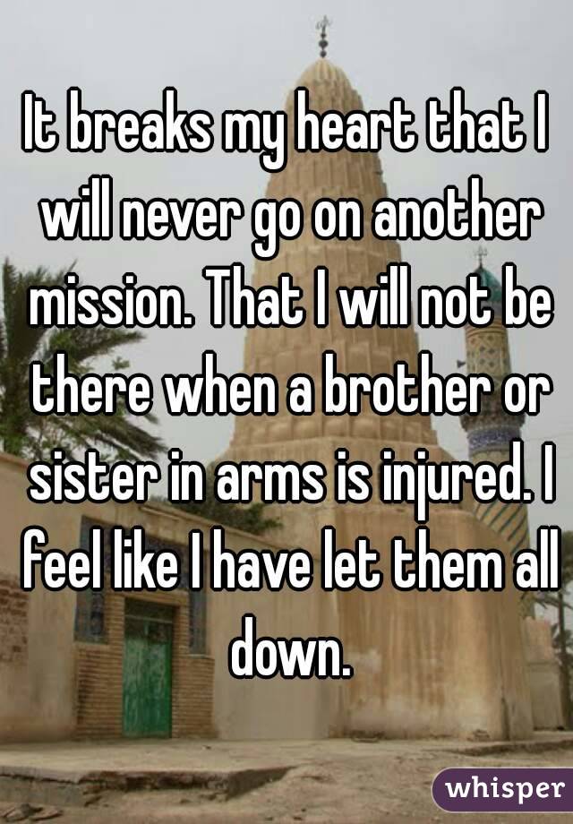 It breaks my heart that I will never go on another mission. That I will not be there when a brother or sister in arms is injured. I feel like I have let them all down.