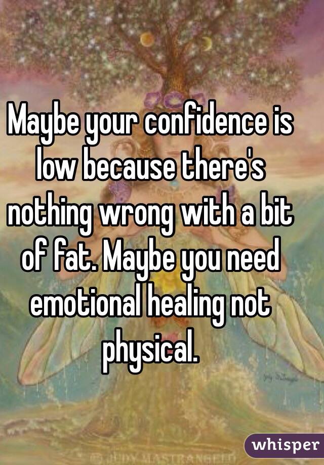 Maybe your confidence is low because there's nothing wrong with a bit of fat. Maybe you need emotional healing not physical.