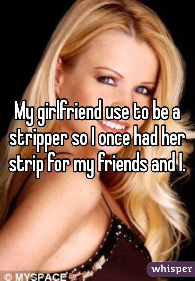 My girlfriend use to be a stripper so I once had her strip for my friends and I. 