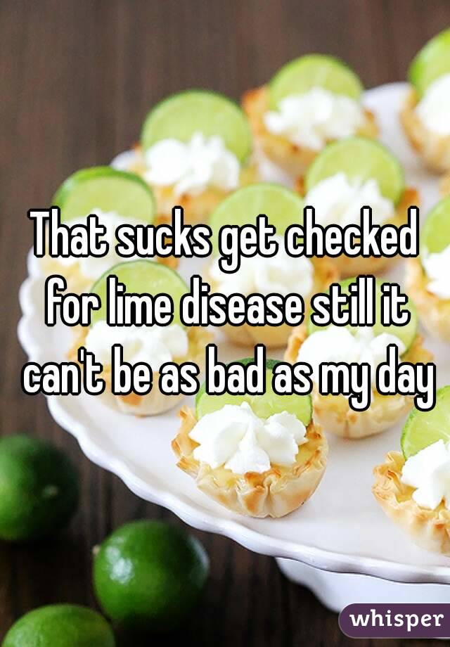 That sucks get checked for lime disease still it can't be as bad as my day