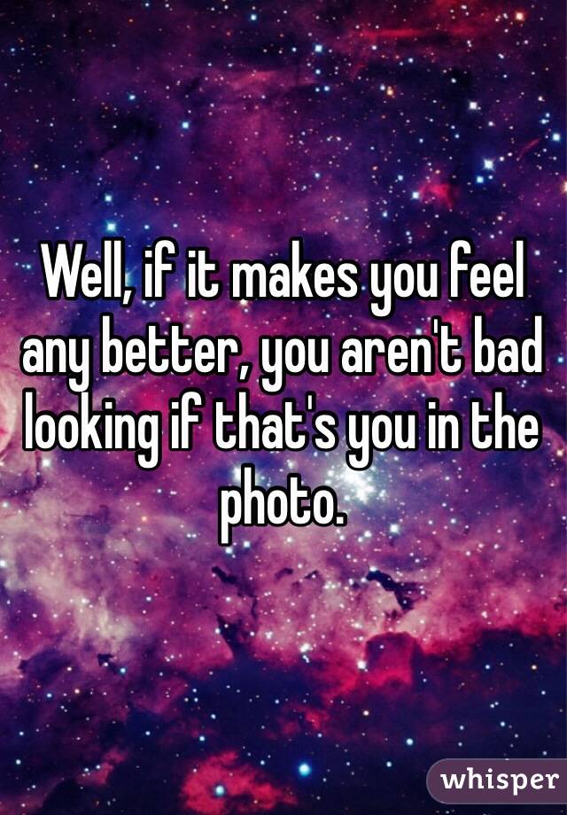 Well, if it makes you feel any better, you aren't bad looking if that's you in the photo.