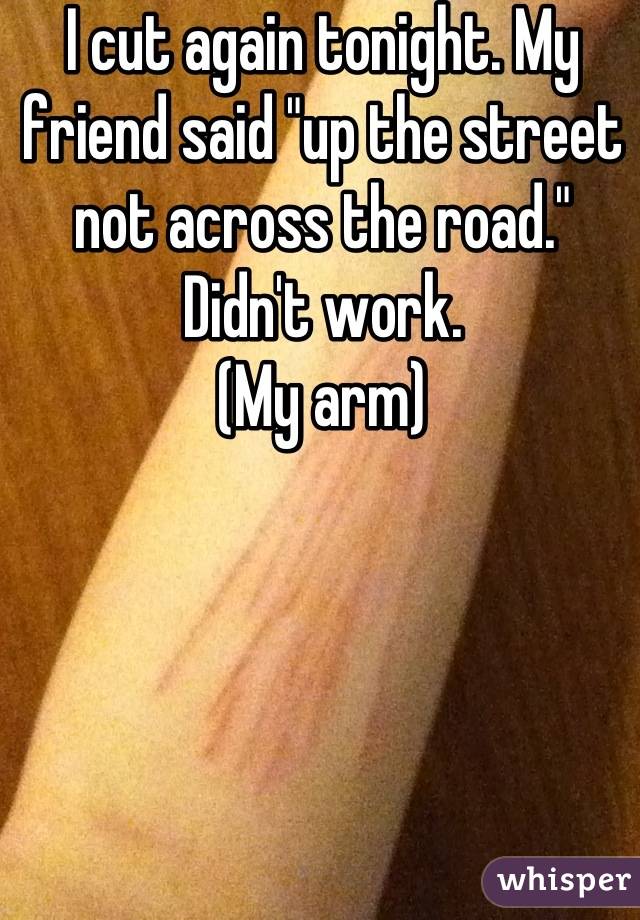 I cut again tonight. My friend said "up the street not across the road." Didn't work. 
(My arm)