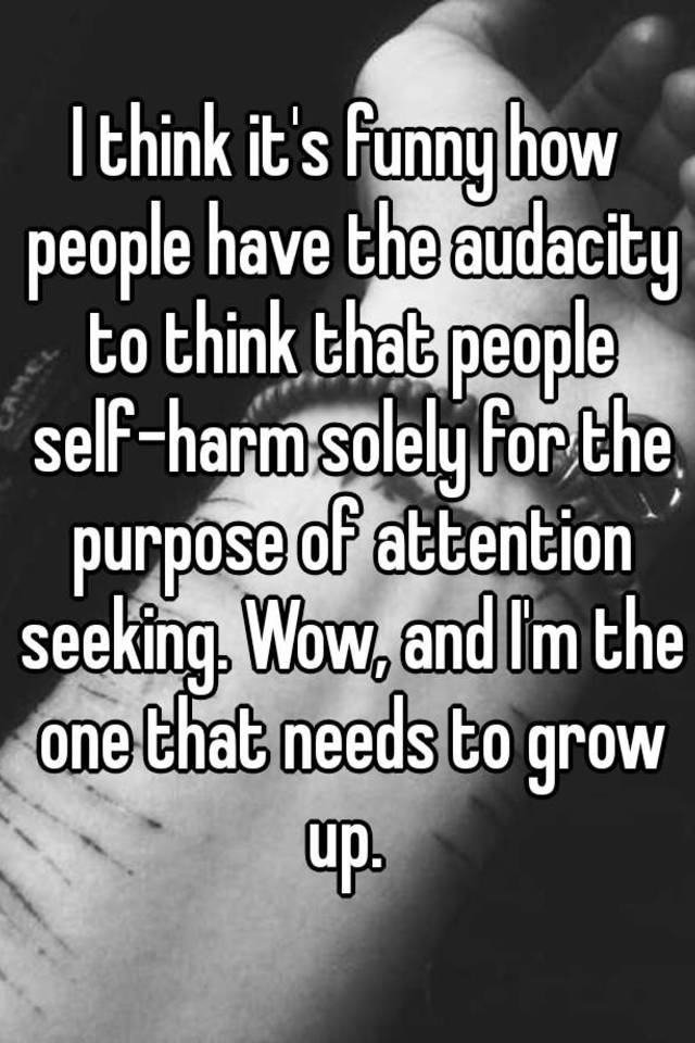 I think it's funny how people have the audacity to think that people self- harm solely for the purpose of attention seeking. Wow, and I'm the one that  needs to grow up.