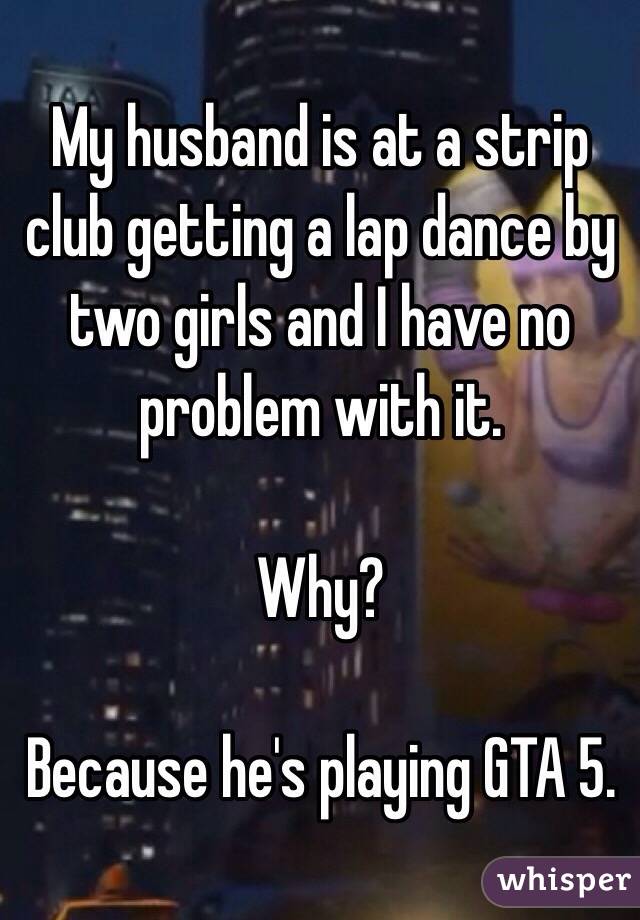 My husband is at a strip club getting a lap dance by two girls and I have no problem with it. 

Why? 

Because he's playing GTA 5.