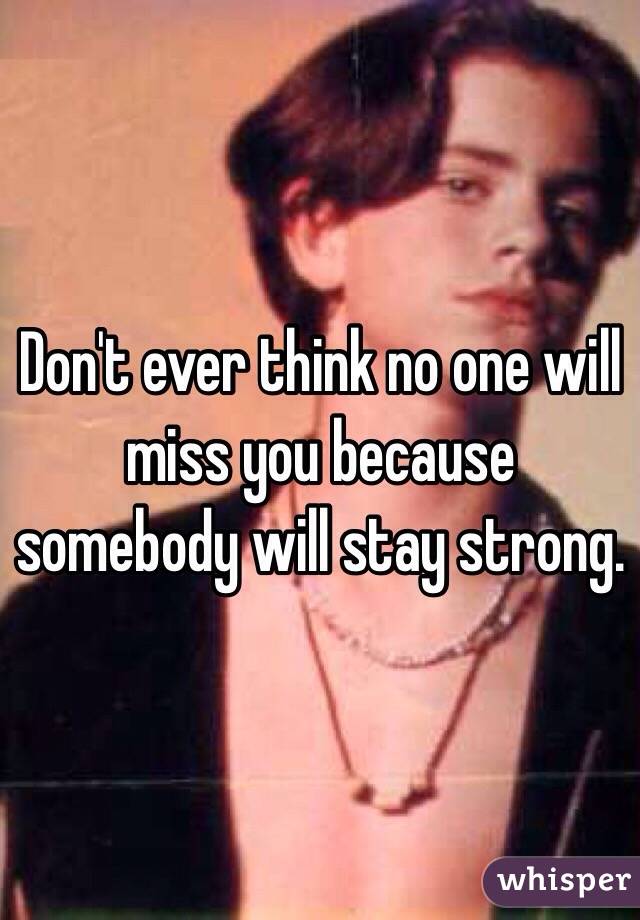 Don't ever think no one will miss you because somebody will stay strong. 