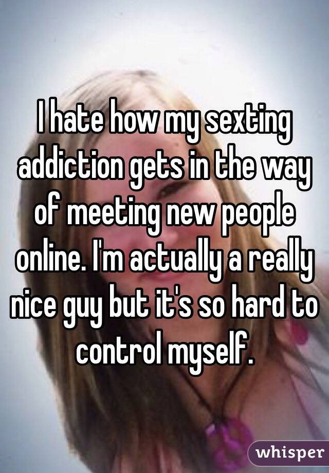 I hate how my sexting addiction gets in the way of meeting new people online. I'm actually a really nice guy but it's so hard to control myself.