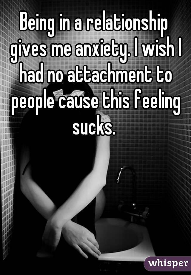 Being in a relationship gives me anxiety. I wish I had no attachment to people cause this feeling sucks. 