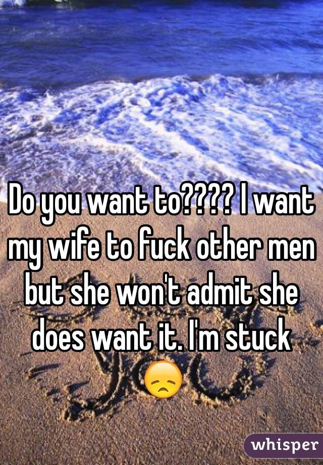 Do you want to???? I want my wife to fuck other men but she won't admit she does want it. I'm stuck 😞