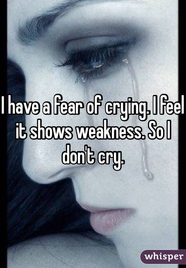 I have a fear of crying. I feel it shows weakness. So I don't cry.