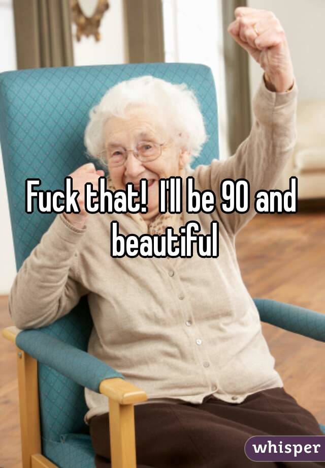 Fuck that!  I'll be 90 and beautiful